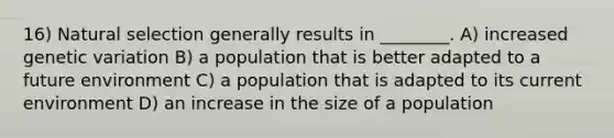 16) Natural selection generally results in ________. A) increased genetic variation B) a population that is better adapted to a future environment C) a population that is adapted to its current environment D) an increase in the size of a population