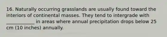 16. Naturally occurring grasslands are usually found toward the interiors of continental masses. They tend to intergrade with ____________ in areas where annual precipitation drops below 25 cm (10 inches) annually.