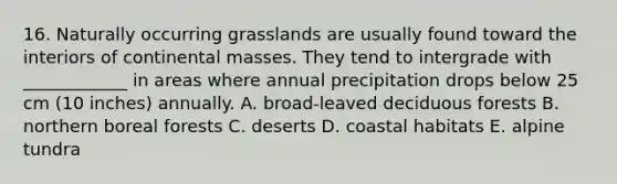 16. Naturally occurring grasslands are usually found toward the interiors of continental masses. They tend to intergrade with ____________ in areas where annual precipitation drops below 25 cm (10 inches) annually. A. broad-leaved deciduous forests B. northern boreal forests C. deserts D. coastal habitats E. alpine tundra