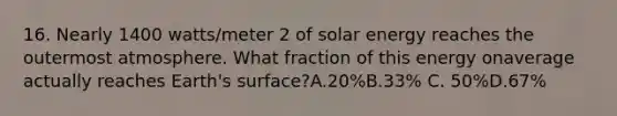 16. Nearly 1400 watts/meter 2 of solar energy reaches the outermost atmosphere. What fraction of this energy onaverage actually reaches Earth's surface?A.20%B.33% C. 50%D.67%