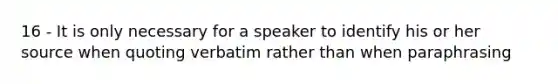 16 - It is only necessary for a speaker to identify his or her source when quoting verbatim rather than when paraphrasing