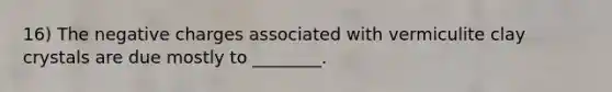 16) The negative charges associated with vermiculite clay crystals are due mostly to ________.