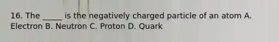 16. The _____ is the negatively charged particle of an atom A. Electron B. Neutron C. Proton D. Quark