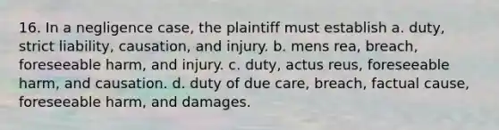 16. In a negligence case, the plaintiff must establish a. duty, strict liability, causation, and injury. b. mens rea, breach, foreseeable harm, and injury. c. duty, actus reus, foreseeable harm, and causation. d. duty of due care, breach, factual cause, foreseeable harm, and damages.