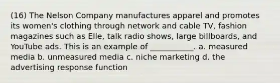 (16) The Nelson Company manufactures apparel and promotes its women's clothing through network and cable TV, fashion magazines such as Elle, talk radio shows, large billboards, and YouTube ads. This is an example of ___________. a. measured media b. unmeasured media c. niche marketing d. the advertising response function