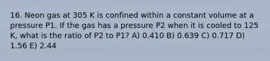 16. Neon gas at 305 K is confined within a constant volume at a pressure P1. If the gas has a pressure P2 when it is cooled to 125 K, what is the ratio of P2 to P1? A) 0.410 B) 0.639 C) 0.717 D) 1.56 E) 2.44