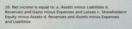 16. Net income is equal to: a. Assets minus Liabilities b. Revenues and Gains minus Expenses and Losses c. Shareholders' Equity minus Assets d. Revenues and Assets minus Expenses and Liabilities