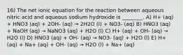 16) The net ionic equation for the reaction between aqueous nitric acid and aqueous sodium hydroxide is ________. A) H+ (aq) + HNO3 (aq) + 2OH- (aq) → 2H2O (l) + NO3- (aq) B) HNO3 (aq) + NaOH (aq) → NaNO3 (aq) + H2O (l) C) H+ (aq) + OH- (aq) → H2O (l) D) HNO3 (aq) + OH- (aq) → NO3- (aq) + H2O (l) E) H+ (aq) + Na+ (aq) + OH- (aq) → H2O (l) + Na+ (aq)