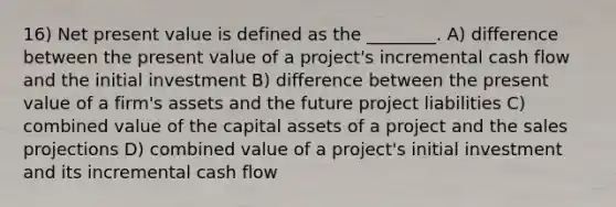 16) Net present value is defined as the ________. A) difference between the present value of a project's incremental cash flow and the initial investment B) difference between the present value of a firm's assets and the future project liabilities C) combined value of the capital assets of a project and the sales projections D) combined value of a project's initial investment and its incremental cash flow