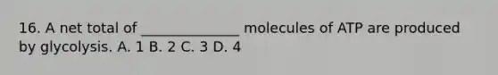 16. A net total of ______________ molecules of ATP are produced by glycolysis. A. 1 B. 2 C. 3 D. 4