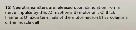 16) Neurotransmitters are released upon stimulation from a nerve impulse by the: A) myofibrils B) motor unit C) thick filaments D) axon terminals of the motor neuron E) sarcolemma of the muscle cell