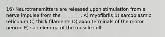 16) Neurotransmitters are released upon stimulation from a nerve impulse from the ________. A) myofibrils B) sarcoplasmic reticulum C) thick filaments D) axon terminals of the motor neuron E) sarcolemma of the muscle cell