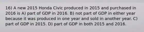 16) A new 2015 Honda Civic produced in 2015 and purchased in 2016 is A) part of GDP in 2016. B) not part of GDP in either year because it was produced in one year and sold in another year. C) part of GDP in 2015. D) part of GDP in both 2015 and 2016.