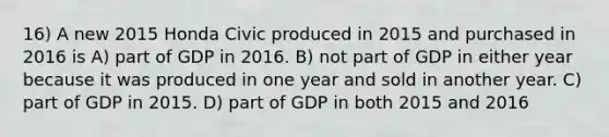 16) A new 2015 Honda Civic produced in 2015 and purchased in 2016 is A) part of GDP in 2016. B) not part of GDP in either year because it was produced in one year and sold in another year. C) part of GDP in 2015. D) part of GDP in both 2015 and 2016