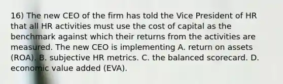 16) The new CEO of the firm has told the Vice President of HR that all HR activities must use the cost of capital as the benchmark against which their returns from the activities are measured. The new CEO is implementing A. return on assets (ROA). B. subjective HR metrics. C. the balanced scorecard. D. economic value added (EVA).