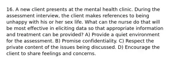 16. A new client presents at the mental health clinic. During the assessment interview, the client makes references to being unhappy with his or her sex life. What can the nurse do that will be most effective in eliciting data so that appropriate information and treatment can be provided? A) Provide a quiet environment for the assessment. B) Promise confidentiality. C) Respect the private content of the issues being discussed. D) Encourage the client to share feelings and concerns.