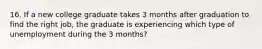 16. If a new college graduate takes 3 months after graduation to find the right job, the graduate is experiencing which type of unemployment during the 3 months?