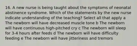 16. A new nurse is being taught about the symptoms of neonatal abstinence syndrome. Which of the statements by the new nurse indicate understanding of the teaching? Select all that apply a The newborn will have decreased muscle tone b The newborn will have continuous high-pitched cry c The newborn will sleep for 3-4 hours after feeds d The newborn will have difficulty feeding e The newborn will have jitteriness and tremors