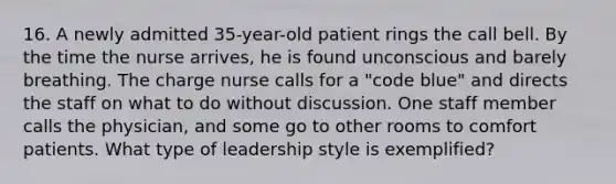 16. A newly admitted 35-year-old patient rings the call bell. By the time the nurse arrives, he is found unconscious and barely breathing. The charge nurse calls for a "code blue" and directs the staff on what to do without discussion. One staff member calls the physician, and some go to other rooms to comfort patients. What type of leadership style is exemplified?