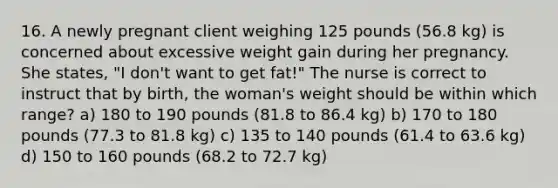 16. A newly pregnant client weighing 125 pounds (56.8 kg) is concerned about excessive weight gain during her pregnancy. She states, "I don't want to get fat!" The nurse is correct to instruct that by birth, the woman's weight should be within which range? a) 180 to 190 pounds (81.8 to 86.4 kg) b) 170 to 180 pounds (77.3 to 81.8 kg) c) 135 to 140 pounds (61.4 to 63.6 kg) d) 150 to 160 pounds (68.2 to 72.7 kg)