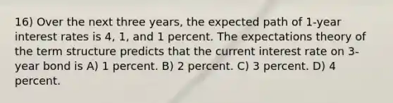 16) Over the next three years, the expected path of 1-year interest rates is 4, 1, and 1 percent. The expectations theory of the term structure predicts that the current interest rate on 3-year bond is A) 1 percent. B) 2 percent. C) 3 percent. D) 4 percent.