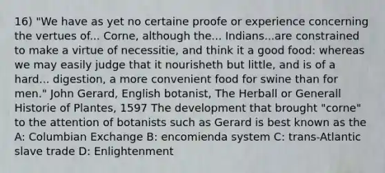 16) "We have as yet no certaine proofe or experience concerning the vertues of... Corne, although the... Indians...are constrained to make a virtue of necessitie, and think it a good food: whereas we may easily judge that it nourisheth but little, and is of a hard... digestion, a more convenient food for swine than for men." John Gerard, English botanist, The Herball or Generall Historie of Plantes, 1597 The development that brought "corne" to the attention of botanists such as Gerard is best known as the A: Columbian Exchange B: encomienda system C: trans-Atlantic slave trade D: Enlightenment