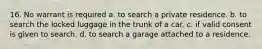 16. No warrant is required a. to search a private residence. b. to search the locked luggage in the trunk of a car. c. if valid consent is given to search. d. to search a garage attached to a residence.