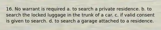 16. No warrant is required a. to search a private residence. b. to search the locked luggage in the trunk of a car. c. if valid consent is given to search. d. to search a garage attached to a residence.