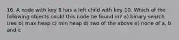 16. A node with key 8 has a left child with key 10. Which of the following objects could this node be found in? a) binary search tree b) max heap c) min heap d) two of the above e) none of a, b and c