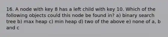 16. A node with key 8 has a left child with key 10. Which of the following objects could this node be found in? a) binary search tree b) max heap c) min heap d) two of the above e) none of a, b and c