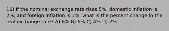 16) If the nominal exchange rate rises 5%, domestic inflation is 2%, and foreign inflation is 3%, what is the <a href='https://www.questionai.com/knowledge/kTUYTsQGJM-percent-change' class='anchor-knowledge'>percent change</a> in the real exchange rate? A) 8% B) 6% C) 4% D) 2%