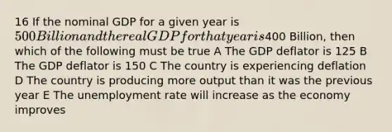 16 If the nominal GDP for a given year is 500 Billion and the real GDP for that year is400 Billion, then which of the following must be true A The GDP deflator is 125 B The GDP deflator is 150 C The country is experiencing deflation D The country is producing more output than it was the previous year E The unemployment rate will increase as the economy improves