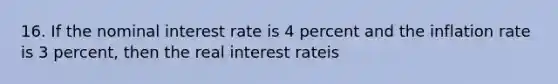 16. If the nominal interest rate is 4 percent and the inflation rate is 3 percent, then the real interest rateis