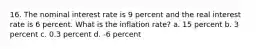 16. The nominal interest rate is 9 percent and the real interest rate is 6 percent. What is the inflation rate? a. 15 percent b. 3 percent c. 0.3 percent d. -6 percent