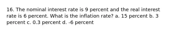 16. The nominal interest rate is 9 percent and the real interest rate is 6 percent. What is the inflation rate? a. 15 percent b. 3 percent c. 0.3 percent d. -6 percent