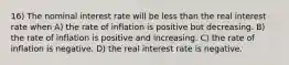 16) The nominal interest rate will be less than the real interest rate when A) the rate of inflation is positive but decreasing. B) the rate of inflation is positive and increasing. C) the rate of inflation is negative. D) the real interest rate is negative.