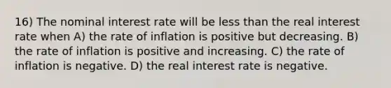 16) The nominal interest rate will be less than the real interest rate when A) the rate of inflation is positive but decreasing. B) the rate of inflation is positive and increasing. C) the rate of inflation is negative. D) the real interest rate is negative.