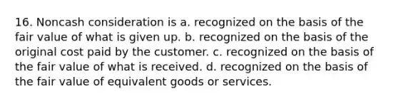 16. Noncash consideration is a. recognized on the basis of the fair value of what is given up. b. recognized on the basis of the original cost paid by the customer. c. recognized on the basis of the fair value of what is received. d. recognized on the basis of the fair value of equivalent goods or services.