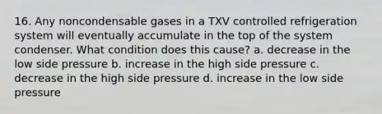 16. Any noncondensable gases in a TXV controlled refrigeration system will eventually accumulate in the top of the system condenser. What condition does this cause? a. decrease in the low side pressure b. increase in the high side pressure c. decrease in the high side pressure d. increase in the low side pressure