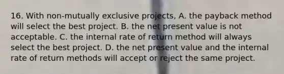 16. With non-mutually exclusive projects, A. the payback method will select the best project. B. the net present value is not acceptable. C. the internal rate of return method will always select the best project. D. the net present value and the internal rate of return methods will accept or reject the same project.