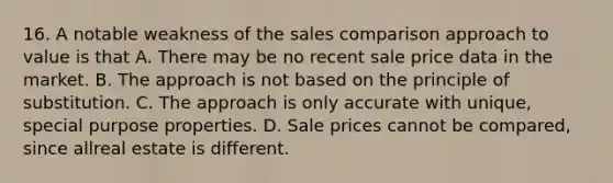 16. A notable weakness of the sales comparison approach to value is that A. There may be no recent sale price data in the market. B. The approach is not based on the principle of substitution. C. The approach is only accurate with unique, special purpose properties. D. Sale prices cannot be compared, since allreal estate is different.