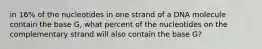 in 16% of the nucleotides in one strand of a DNA molecule contain the base G, what percent of the nucleotides on the complementary strand will also contain the base G?