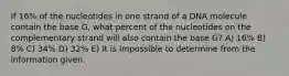 If 16% of the nucleotides in one strand of a DNA molecule contain the base G, what percent of the nucleotides on the complementary strand will also contain the base G? A) 16% B) 8% C) 34% D) 32% E) It is impossible to determine from the information given.