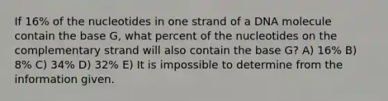 If 16% of the nucleotides in one strand of a DNA molecule contain the base G, what percent of the nucleotides on the complementary strand will also contain the base G? A) 16% B) 8% C) 34% D) 32% E) It is impossible to determine from the information given.