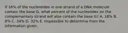 If 16% of the nucleotides in one strand of a DNA molecule contain the base G, what percent of the nucleotides on the complementary strand will also contain the base G? A. 16% B. 8% C. 34% D. 32% E. Impossible to determine from the information given.