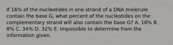 If 16% of the nucleotides in one strand of a DNA molecule contain the base G, what percent of the nucleotides on the complementary strand will also contain the base G? A. 16% B. 8% C. 34% D. 32% E. Impossible to determine from the information given.