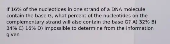 If 16% of the nucleotides in one strand of a DNA molecule contain the base G, what percent of the nucleotides on the complementary strand will also contain the base G? A) 32% B) 34% C) 16% D) Impossible to determine from the information given