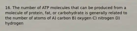 16. The number of ATP molecules that can be produced from a molecule of protein, fat, or carbohydrate is generally related to the number of atoms of A) carbon B) oxygen C) nitrogen D) hydrogen