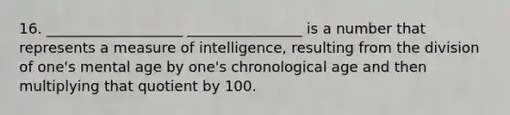 16. ___________________ ________________ is a number that represents a measure of intelligence, resulting from the division of one's mental age by one's chronological age and then multiplying that quotient by 100.