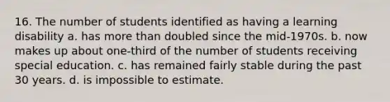 16. The number of students identified as having a learning disability a. has more than doubled since the mid-1970s. b. now makes up about one-third of the number of students receiving special education. c. has remained fairly stable during the past 30 years. d. is impossible to estimate.